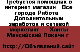 Требуется помощник в интернет-магазин - Все города Работа » Дополнительный заработок и сетевой маркетинг   . Ханты-Мансийский,Покачи г.
